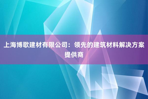 上海博歌建材有限公司：领先的建筑材料解决方案提供商