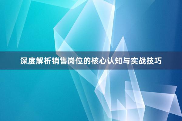 深度解析销售岗位的核心认知与实战技巧