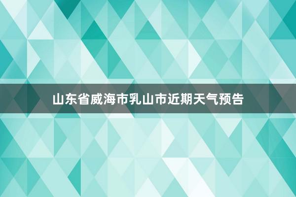 山东省威海市乳山市近期天气预告